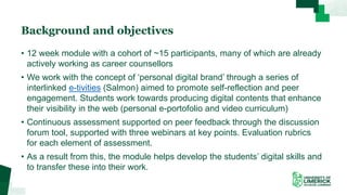 Background and objectives
• 12 week module with a cohort of ~15 participants, many of which are already
actively working as career counsellors
• We work with the concept of ‘personal digital brand’ through a series of
interlinked e-tivities (Salmon) aimed to promote self-reflection and peer
engagement. Students work towards producing digital contents that enhance
their visibility in the web (personal e-portofolio and video curriculum)
• Continuous assessment supported on peer feedback through the discussion
forum tool, supported with three webinars at key points. Evaluation rubrics
for each element of assessment.
• As a result from this, the module helps develop the students’ digital skills and
to transfer these into their work.
 