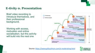 E-tivity 0. Presentation
Brief video recording to
introduce themselves, and
their professional
background.
Working with access,
motivation and online
socialisation, but this activity
will build into the next one
Source: https://www.gillysalmon.com/e-moderating.html
 