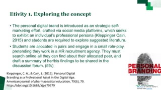 Etivity 1. Exploring the concept
• The personal digital brand is introduced as an strategic self-
marketing effort, crafted via social media platforms, which seeks
to exhibit an individual’s professional persona (Kleppinger Cain,
2015) and students are required to explore suggested literature.
• Students are allocated in pairs and engage in a small role-play,
pretending they work in a HR recruitment agency. They must
search online all they can find about their allocated peer, and
draft a summary of her/his findings to be shared in the
discussion forum. (5%)
Kleppinger, C. A., & Cain, J. (2015). Personal Digital
Branding as a Professional Asset in the Digital Age.
American journal of pharmaceutical education, 79(6), 79.
https://doi.org/10.5688/ajpe79679 This Photo by Unknown Author is
licensed under CC BY-NC
 