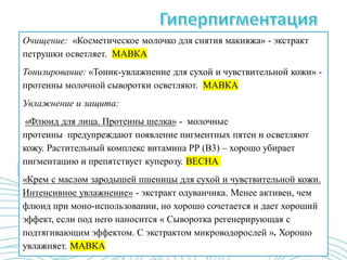 Очищение: «Косметическое молочко для снятия макияжа» - экстракт
петрушки осветляет. МАВКА
Тонизирование: «Тоник-увлажнение для сухой и чувствительной кожи» -
протеины молочной сыворотки осветляют. МАВКА
Увлажнение и защита:
«Флюид для лица. Протеины шелка» - молочные
протеины предупреждают появление пигментных пятен и осветляют
кожу. Растительный комплекс витамина РР (В3) – хорошо убирает
пигментацию и препятствует куперозу. ВЕСНА
«Крем с маслом зародышей пшеницы для сухой и чувствительной кожи.
Интенсивное увлажнение» - экстракт одуванчика. Менее активен, чем
флюид при моно-использовании, но хорошо сочетается и дает хороший
эффект, если под него наносится « Сыворотка регенерирующая с
подтягивающим эффектом. С экстрактом микроводорослей ». Хорошо
увлажняет. МАВКА
 