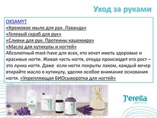 OKSAMYT
«Кремовое мыло для рук. Лаванда»
«Гелевый скраб для рук»
«Сливки для рук. Протеины кашемира»
«Масло для кутикулы и ногтей»
Абсолютный mast-have для всех, кто хочет иметь здоровые и
красивые ногти. Живая часть ногтя, откуда происходит его рост –
это лунка ногтя. Даже если ногти покрыты лаком, каждый вечер
втирайте масло в кутикулу, уделяя особое внимание основания
ногтя. «Укрепляющая БИОсыворотка для ногтей»
 