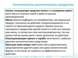 Связки «очищающее средство-тоник» и «сыворотка-крем»
могут быть из разных серий и даже от разных
производителей.
Маски можно подбирать по потребностям, как отдельный
продукт, поскольку их действие специализированно и не
зависит от функций других средств. Однако если вы
пользуетесь продуктами одной линии и в ней есть нужная
вам маска, то лучше все-таки воспользоваться ею, так как
кремы той же линии могут также дополнять ее действие.
Отшелушивающие кремы и скрабы сочетаются с любыми
другими косметическими средствами.
Крем для кожи вокруг глаз может быть единственным
представителем другой серии или даже косметической
фирмы, и это никак не скажется на эффективности его
действия.
 