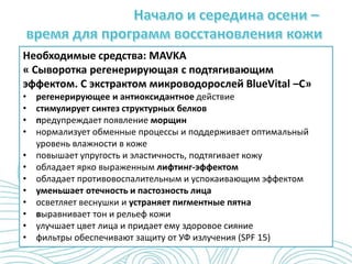 Необходимые средства: MAVKA
« Сыворотка регенерирующая с подтягивающим
эффектом. С экстрактом микроводорослей BlueVital –C»
• регенерирующее и антиоксидантное действие
• стимулирует синтез структурных белков
• предупреждает появление морщин
• нормализует обменные процессы и поддерживает оптимальный
уровень влажности в коже
• повышает упругость и эластичность, подтягивает кожу
• обладает ярко выраженным лифтинг-эффектом
• обладает противовоспалительным и успокаивающим эффектом
• уменьшает отечность и пастозность лица
• осветляет веснушки и устраняет пигментные пятна
• выравнивает тон и рельеф кожи
• улучшает цвет лица и придает ему здоровое сияние
• фильтры обеспечивают защиту от УФ излучения (SPF 15)
 