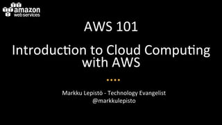 AWS	
  101	
  
Introduc/on	
  to	
  Cloud	
  Compu/ng	
  
with	
  AWS	
  
Markku	
  Lepistö	
  -­‐	
  Technology	
  Evangelist	
  
@markkulepisto	
  

 