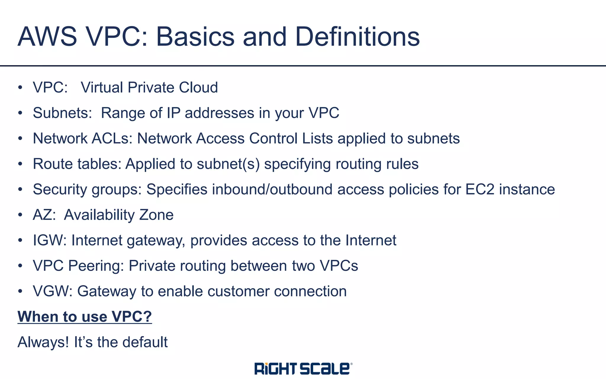 • VPC: Virtual Private Cloud
• Subnets: Range of IP addresses in your VPC
• Network ACLs: Network Access Control Lists applied to subnets
• Route tables: Applied to subnet(s) specifying routing rules
• Security groups: Specifies inbound/outbound access policies for EC2 instance
• AZ: Availability Zone
• IGW: Internet gateway, provides access to the Internet
• VPC Peering: Private routing between two VPCs
• VGW: Gateway to enable customer connection
When to use VPC?
Always! It’s the default
AWS VPC: Basics and Definitions
 