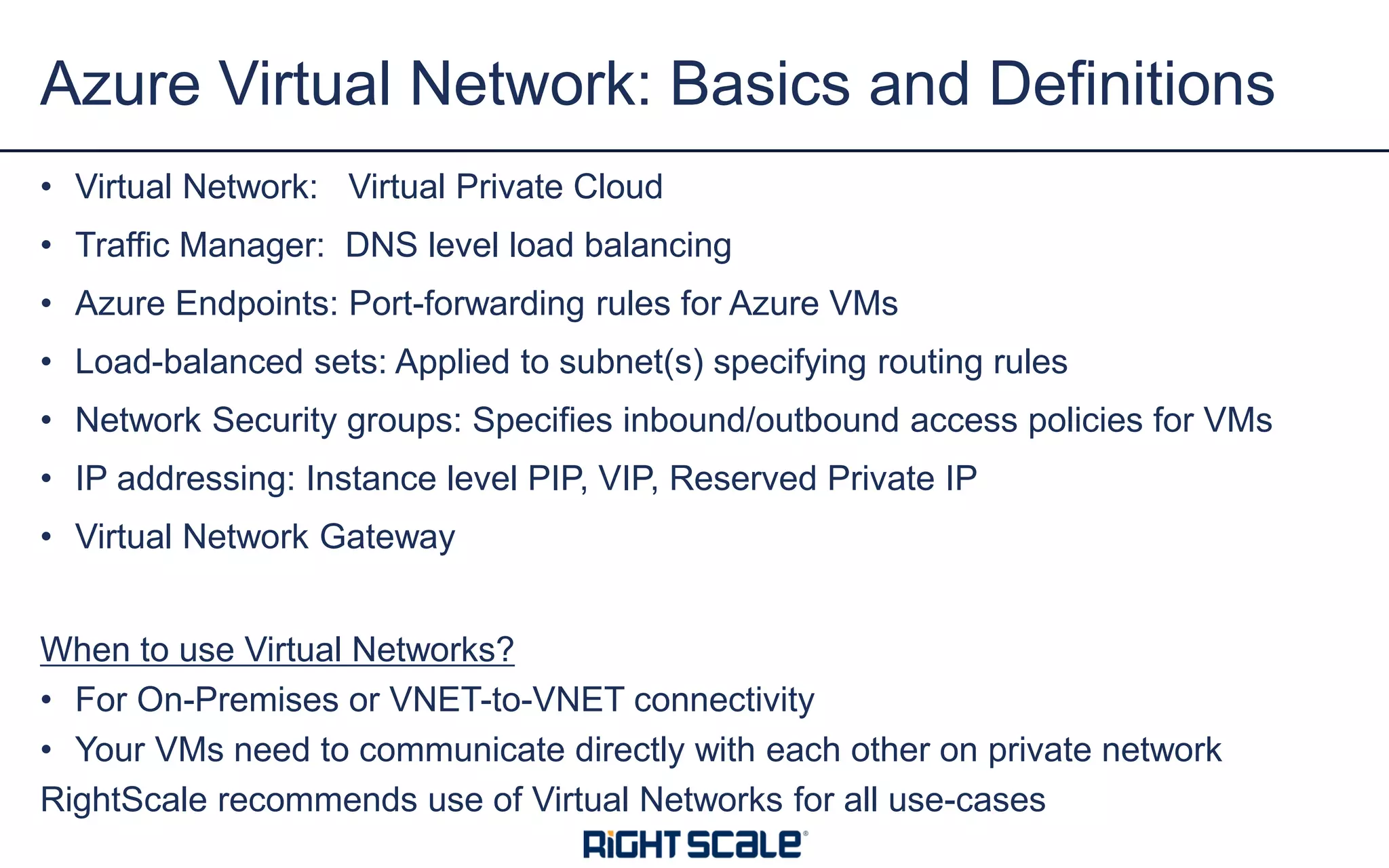 • Virtual Network: Virtual Private Cloud
• Traffic Manager: DNS level load balancing
• Azure Endpoints: Port-forwarding rules for Azure VMs
• Load-balanced sets: Applied to subnet(s) specifying routing rules
• Network Security groups: Specifies inbound/outbound access policies for VMs
• IP addressing: Instance level PIP, VIP, Reserved Private IP
• Virtual Network Gateway
When to use Virtual Networks?
• For On-Premises or VNET-to-VNET connectivity
• Your VMs need to communicate directly with each other on private network
RightScale recommends use of Virtual Networks for all use-cases
Azure Virtual Network: Basics and Definitions
 