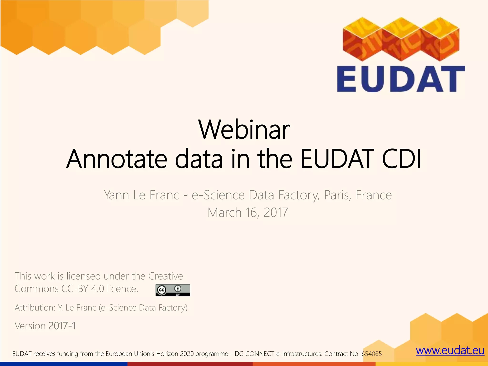 www.eudat.euEUDAT receives funding from the European Union's Horizon 2020 programme - DG CONNECT e-Infrastructures. Contract No. 654065
Webinar
Annotate data in the EUDAT CDI
Yann Le Franc - e-Science Data Factory, Paris, France
March 16, 2017
This work is licensed under the Creative
Commons CC-BY 4.0 licence.
Version 2017-1
Attribution: Y. Le Franc (e-Science Data Factory)
 