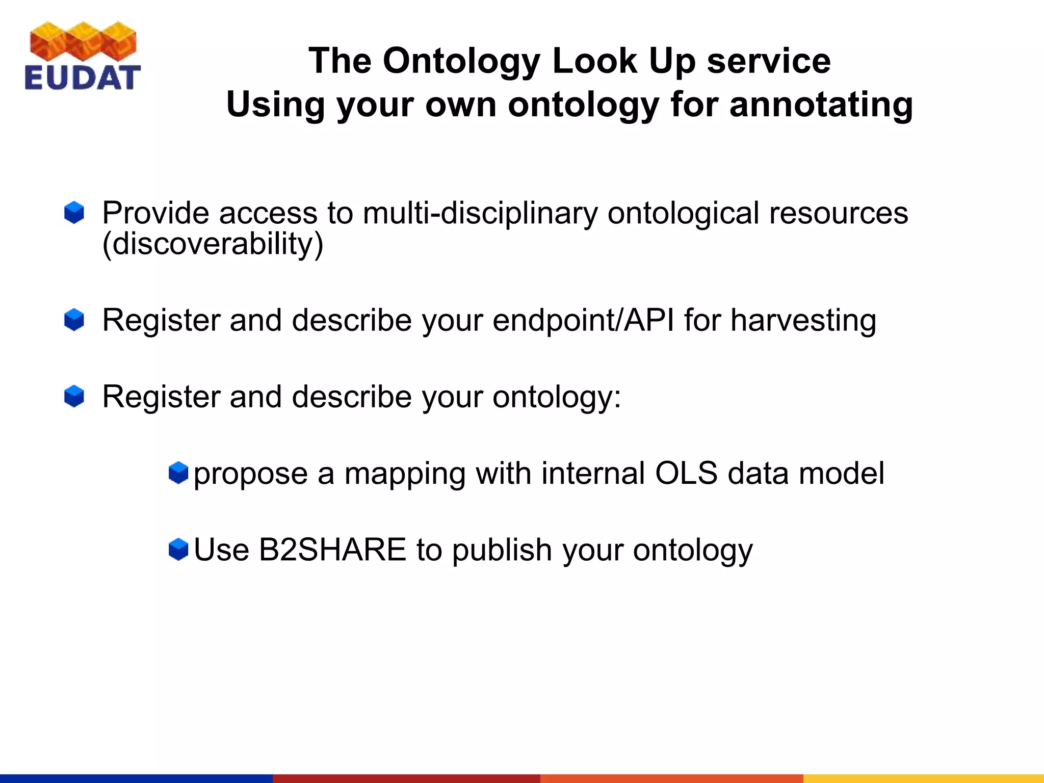 The Ontology Look Up service
Using your own ontology for annotating
Provide access to multi-disciplinary ontological resources
(discoverability)
Register and describe your endpoint/API for harvesting
Register and describe your ontology:
propose a mapping with internal OLS data model
Use B2SHARE to publish your ontology
 
