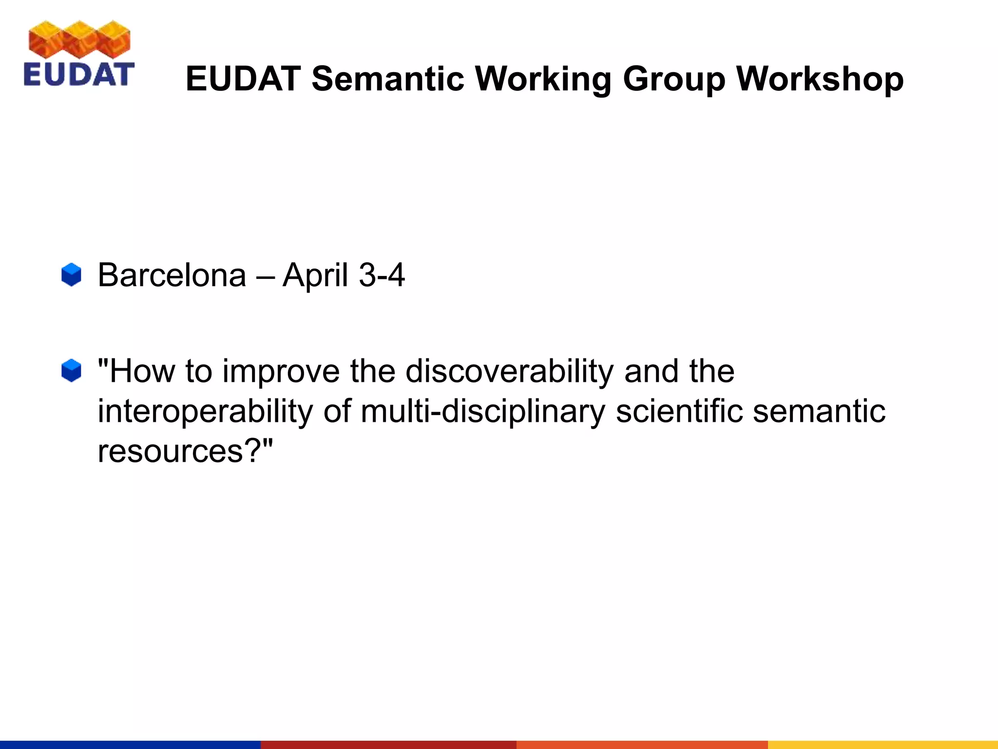 EUDAT Semantic Working Group Workshop
Barcelona – April 3-4
"How to improve the discoverability and the
interoperability of multi-disciplinary scientific semantic
resources?"
 