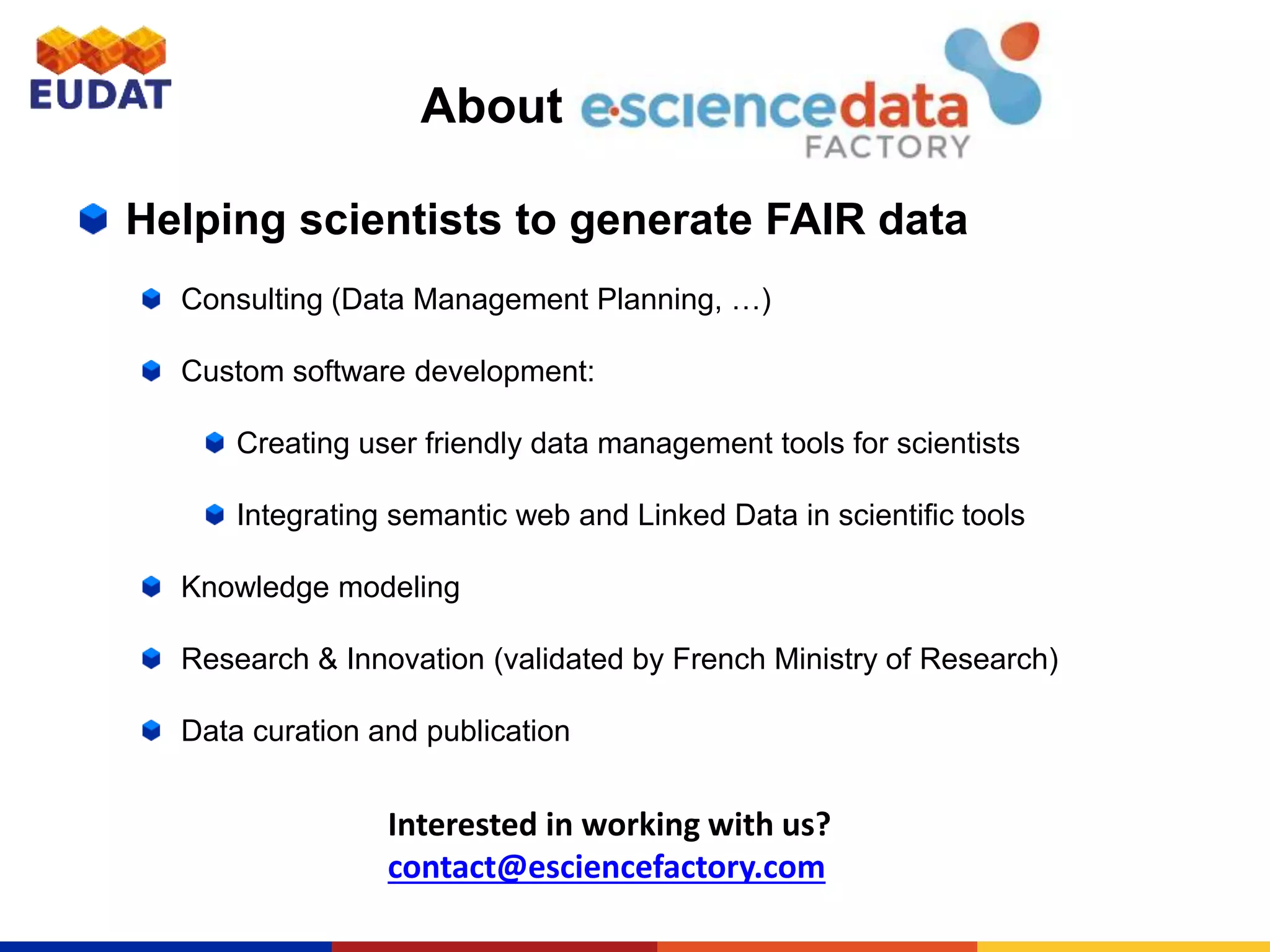 About
Helping scientists to generate FAIR data
Consulting (Data Management Planning, …)
Custom software development:
Creating user friendly data management tools for scientists
Integrating semantic web and Linked Data in scientific tools
Knowledge modeling
Research & Innovation (validated by French Ministry of Research)
Data curation and publication
Interested in working with us?
contact@esciencefactory.com
 