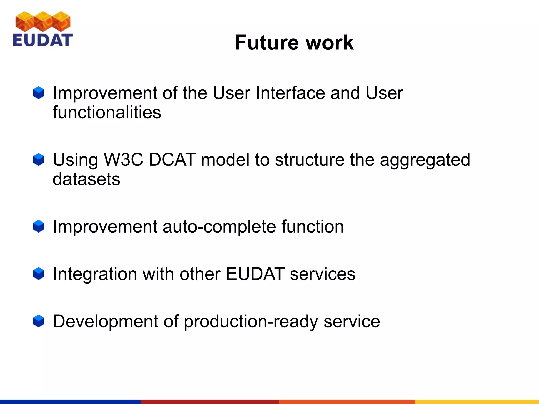 Future work
Improvement of the User Interface and User
functionalities
Using W3C DCAT model to structure the aggregated
datasets
Improvement auto-complete function
Integration with other EUDAT services
Development of production-ready service
 