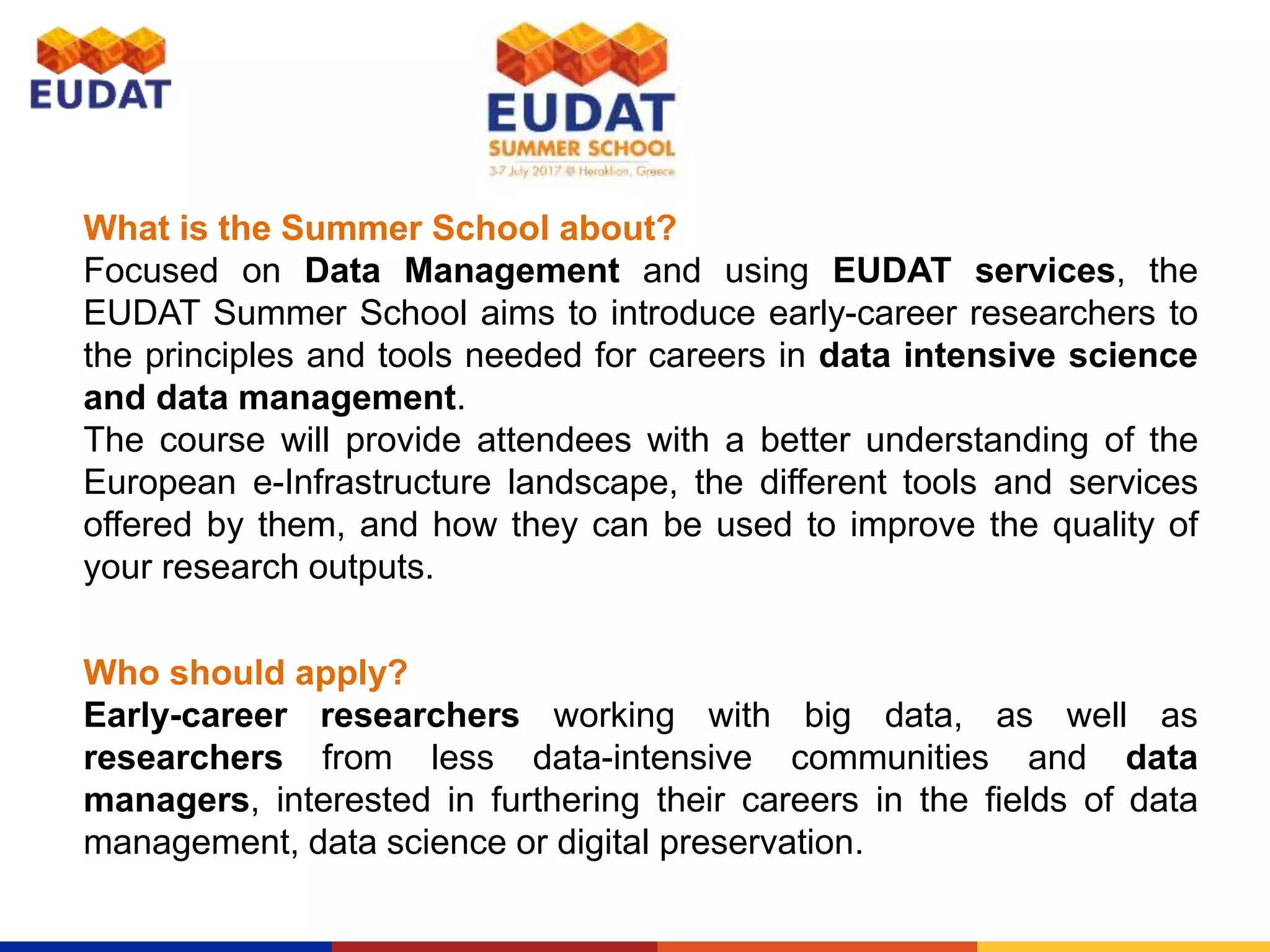 What is the Summer School about?
Focused on Data Management and using EUDAT services, the
EUDAT Summer School aims to introduce early-career researchers to
the principles and tools needed for careers in data intensive science
and data management.
The course will provide attendees with a better understanding of the
European e-Infrastructure landscape, the different tools and services
offered by them, and how they can be used to improve the quality of
your research outputs.
Who should apply?
Early-career researchers working with big data, as well as
researchers from less data-intensive communities and data
managers, interested in furthering their careers in the fields of data
management, data science or digital preservation.
 
