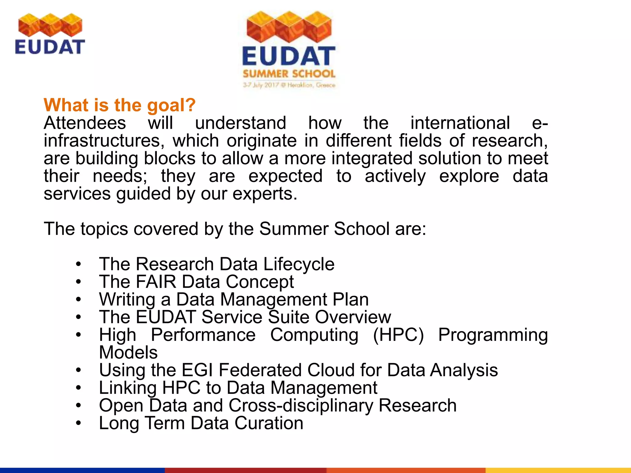 What is the goal?
Attendees will understand how the international e-
infrastructures, which originate in different fields of research,
are building blocks to allow a more integrated solution to meet
their needs; they are expected to actively explore data
services guided by our experts.
The topics covered by the Summer School are:
• The Research Data Lifecycle
• The FAIR Data Concept
• Writing a Data Management Plan
• The EUDAT Service Suite Overview
• High Performance Computing (HPC) Programming
Models
• Using the EGI Federated Cloud for Data Analysis
• Linking HPC to Data Management
• Open Data and Cross-disciplinary Research
• Long Term Data Curation
 