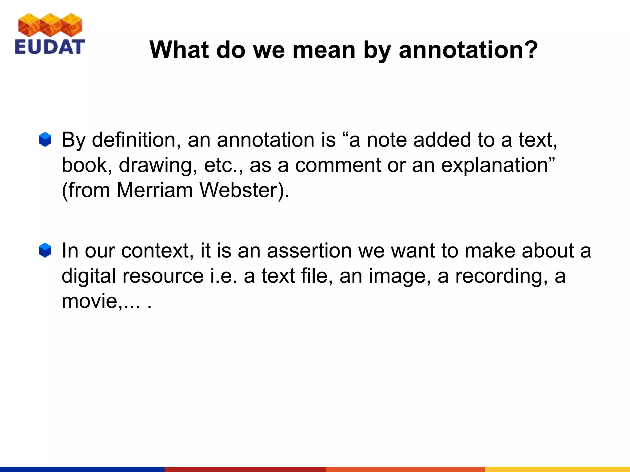 What do we mean by annotation?
By definition, an annotation is “a note added to a text,
book, drawing, etc., as a comment or an explanation”
(from Merriam Webster).
In our context, it is an assertion we want to make about a
digital resource i.e. a text file, an image, a recording, a
movie,... .
 