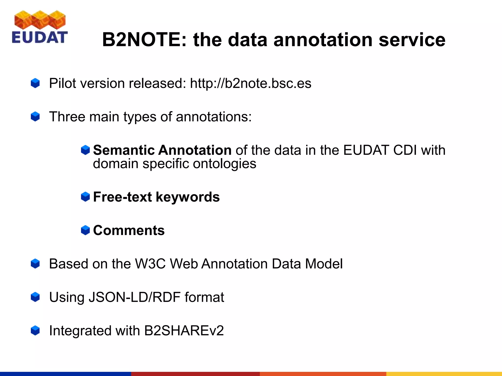 B2NOTE: the data annotation service
Pilot version released: http://b2note.bsc.es
Three main types of annotations:
Semantic Annotation of the data in the EUDAT CDI with
domain specific ontologies
Free-text keywords
Comments
Based on the W3C Web Annotation Data Model
Using JSON-LD/RDF format
Integrated with B2SHAREv2
 