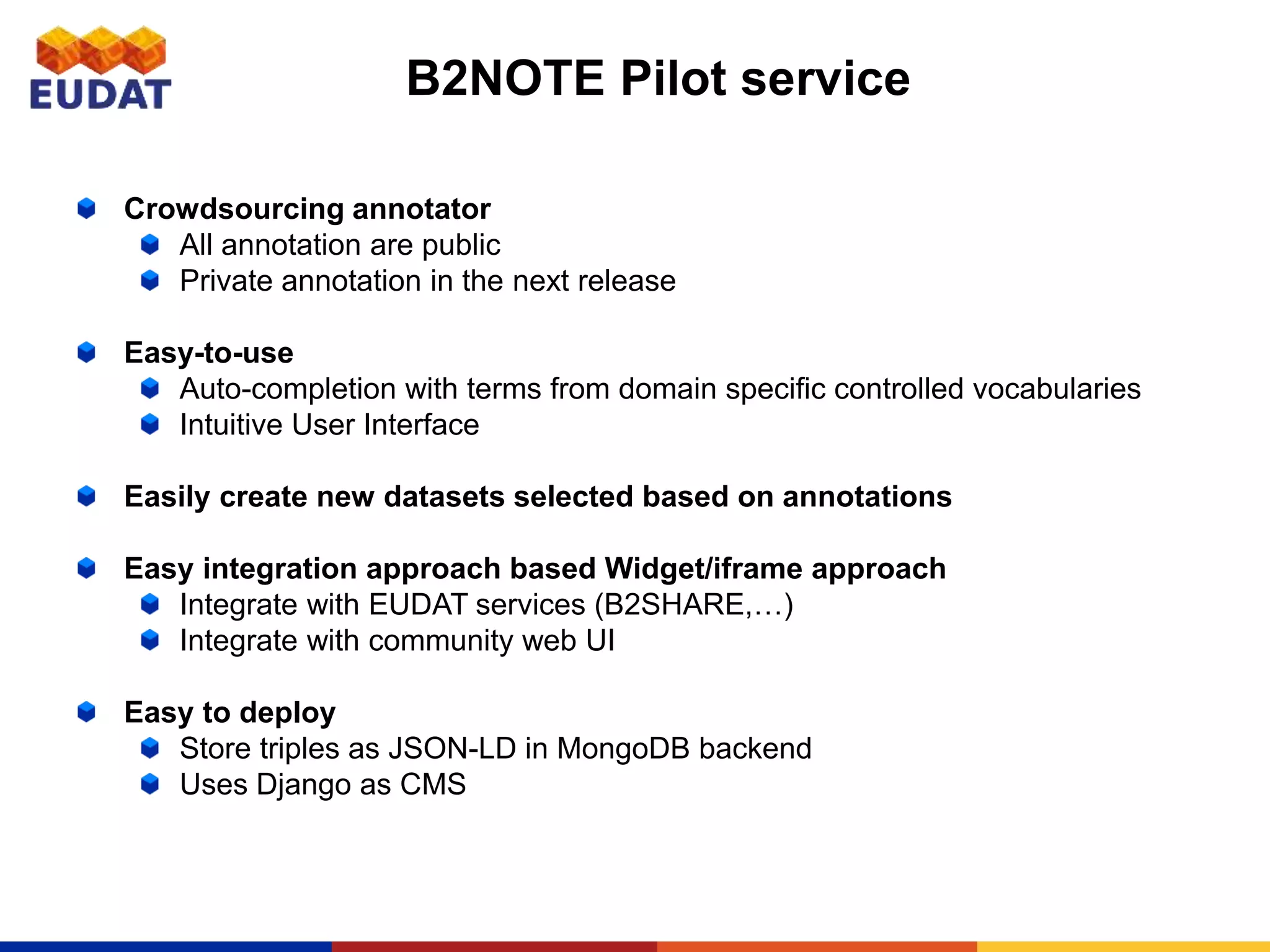 B2NOTE Pilot service
Crowdsourcing annotator
All annotation are public
Private annotation in the next release
Easy-to-use
Auto-completion with terms from domain specific controlled vocabularies
Intuitive User Interface
Easily create new datasets selected based on annotations
Easy integration approach based Widget/iframe approach
Integrate with EUDAT services (B2SHARE,…)
Integrate with community web UI
Easy to deploy
Store triples as JSON-LD in MongoDB backend
Uses Django as CMS
 