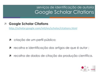 serviços de identificação de autoria Google Scholar Citations 
Google Scholar Citations 
http://scholar.google.com/intl/en/scholar/citations.html 
criação de um perfil público; 
recolha e identificação dos artigos de que é autor ; 
recolha de dados de citação da produção científica.  