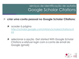 serviços de identificação de autoria Google Scholar Citations 
criar uma conta pessoal no Google Scholar Citations: 
aceder à página http://scholar.google.com/intl/en/scholar/citations.html 
selecionar a opção Get started With Google Scholar Citations e efetuar login com a conta de email do Google (gmail); 
 