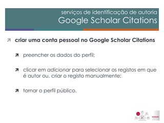 serviços de identificação de autoria Google Scholar Citations 
criar uma conta pessoal no Google Scholar Citations 
preencher os dados do perfil; 
clicar em adicionar para selecionar os registos em que é autor ou, criar o registo manualmente; 
tornar o perfil público.  