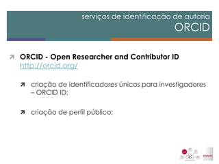 ORCID - Open Researcher and Contributor ID http://orcid.org/ 
criação de identificadores únicos para investigadores – ORCID ID; 
criação de perfil público; 
serviços de identificação de autoria ORCID  