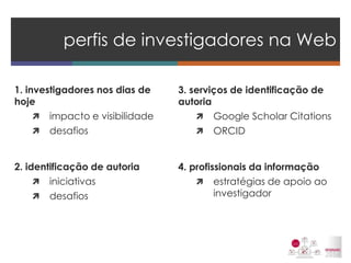 1. investigadores nos dias de hoje 
impacto e visibilidade 
desafios 
2. identificação de autoria 
iniciativas 
desafios 
perfis de investigadores na Web 
3. serviços de identificação de autoria 
Google Scholar Citations 
ORCID 
4. profissionais da informação 
estratégias de apoio ao investigador  