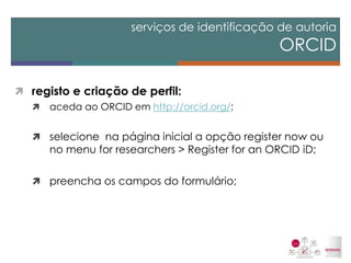 registo e criação de perfil: 
aceda ao ORCID em http://orcid.org/; 
selecione na página inicial a opção register now ou no menu for researchers > Register for an ORCID iD; 
preencha os campos do formulário; 
serviços de identificação de autoria ORCID  