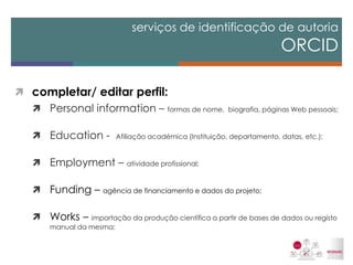 completar/ editar perfil: 
Personal information – formas de nome, biografia, páginas Web pessoais; 
Education - Afiliação académica (Instituição, departamento, datas, etc.); 
Employment – atividade profissional; 
Funding – agência de financiamento e dados do projeto; 
Works – importação da produção científica a partir de bases de dados ou registo manual da mesma; 
serviços de identificação de autoria ORCID  