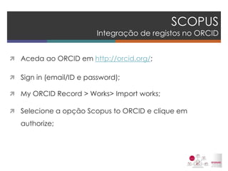 SCOPUS Integração de registos no ORCID 
Aceda ao ORCID em http://orcid.org/; 
Sign in (email/ID e password); 
My ORCID Record > Works> Import works; 
Selecione a opção Scopus to ORCID e clique em authorize; 
 