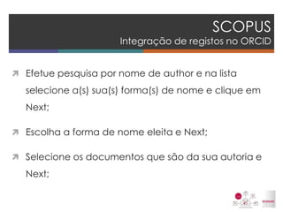 SCOPUS Integração de registos no ORCID 
Efetue pesquisa por nome de author e na lista selecione a(s) sua(s) forma(s) de nome e clique em Next; 
Escolha a forma de nome eleita e Next; 
Selecione os documentos que são da sua autoria e Next; 
 