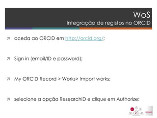 WoS Integração de registos no ORCID 
aceda ao ORCID em http://orcid.org/; 
Sign in (email/ID e password); 
My ORCID Record > Works> Import works; 
selecione a opção ResearchID e clique em Authorize; 
 