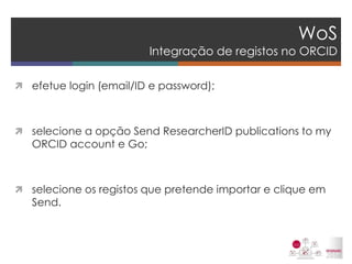 WoS Integração de registos no ORCID 
efetue login (email/ID e password); 
selecione a opção Send ResearcherID publications to my ORCID account e Go; 
selecione os registos que pretende importar e clique em Send. 
 