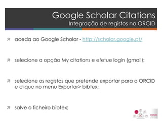 Google Scholar Citations Integração de registos no ORCID 
aceda ao Google Scholar - http://scholar.google.pt/ 
selecione a opção My citations e efetue login (gmail); 
selecione os registos que pretende exportar para o ORCID e clique no menu Exportar> bibtex; 
salve o ficheiro bibtex; 
 