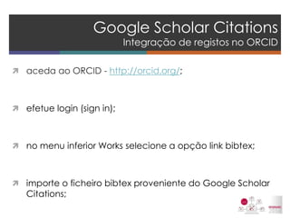 Google Scholar Citations Integração de registos no ORCID 
aceda ao ORCID - http://orcid.org/; 
efetue login (sign in); 
no menu inferior Works selecione a opção link bibtex; 
importe o ficheiro bibtex proveniente do Google Scholar Citations; 
 