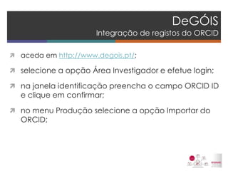 DeGÓIS Integração de registos do ORCID 
aceda em http://www.degois.pt/; 
selecione a opção Área Investigador e efetue login; 
na janela identificação preencha o campo ORCID ID e clique em confirmar; 
no menu Produção selecione a opção Importar do ORCID; 
 