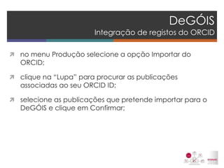 DeGÓIS Integração de registos do ORCID 
no menu Produção selecione a opção Importar do ORCID; 
clique na “Lupa” para procurar as publicações associadas ao seu ORCID ID; 
selecione as publicações que pretende importar para o DeGÓIS e clique em Confirmar; 
 