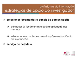selecionar ferramentas e canais de comunicação 
conhecer as ferramentas e qual a aplicação das mesmas 
selecionar os canais de comunicação – redundância de informação 
serviço de helpdesk 
profissionais da informação estratégias de apoio ao investigador  