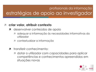 criar valor, atribuir contexto 
desenvolver conteúdos de apoio 
adequar a informação às necessidades informativas do utilizador 
contextualizar a informação 
transferir conhecimento: 
dotar o utilizador com capacidades para aplicar competências e conhecimentos apreendidos em situações novas 
profissionais da informação estratégias de apoio ao investigador  