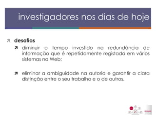 desafios 
diminuir o tempo investido na redundância de informação que é repetidamente registada em vários sistemas na Web; 
eliminar a ambiguidade na autoria e garantir a clara distinção entre o seu trabalho e o de outros. 
investigadores nos dias de hoje  