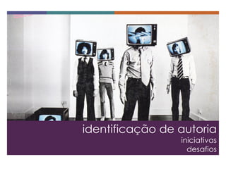 identificação de autoria 
iniciativas 
desafios  