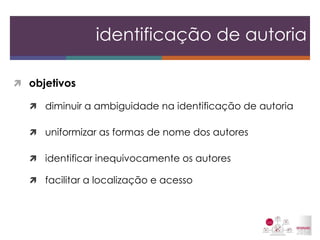 objetivos 
diminuir a ambiguidade na identificação de autoria 
uniformizar as formas de nome dos autores 
identificar inequivocamente os autores 
facilitar a localização e acesso 
identificação de autoria  