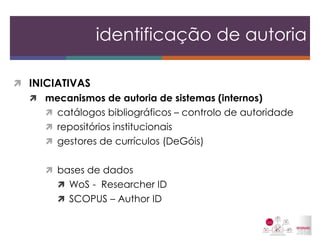 INICIATIVAS 
mecanismos de autoria de sistemas (internos) 
catálogos bibliográficos – controlo de autoridade 
repositórios institucionais 
gestores de currículos (DeGóis) 
bases de dados 
WoS - Researcher ID 
SCOPUS – Author ID 
identificação de autoria  