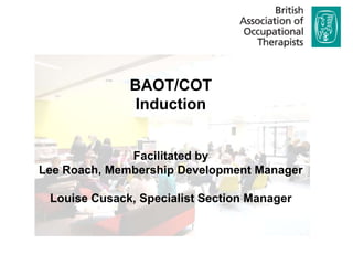 BAOT/COT
               Induction


              Facilitated by
Lee Roach, Membership Development Manager

 Louise Cusack, Specialist Section Manager
 