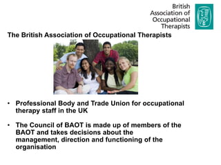 The British Association of Occupational Therapists




• Professional Body and Trade Union for occupational
  therapy staff in the UK

• The Council of BAOT is made up of members of the
  BAOT and takes decisions about the
  management, direction and functioning of the
  organisation
 