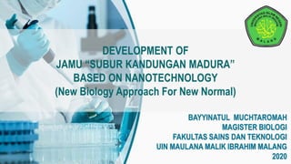 DEVELOPMENT OF
JAMU “SUBUR KANDUNGAN MADURA”
BASED ON NANOTECHNOLOGY
(New Biology Approach For New Normal)
BAYYINATUL MUCHTAROMAH
MAGISTER BIOLOGI
FAKULTAS SAINS DAN TEKNOLOGI
UIN MAULANA MALIK IBRAHIM MALANG
2020
 