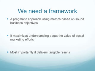 We need a frameworkA pragmatic approach using metrics based on sound business objectivesIt maximizes understanding about the value of social marketing effortsMost importantly it delivers tangible results