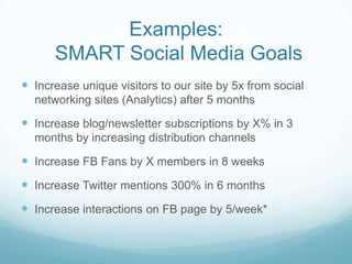 Examples: SMART Social Media GoalsIncrease unique visitors to our site by 5x from social networking sites (Analytics) after 5 monthsIncrease blog/newsletter subscriptions by X% in 3 months by increasing distribution channelsIncrease FB Fans by X members in 8 weeksIncrease Twitter mentions 300% in 6 monthsIncrease interactions on FB page by 5/week* 