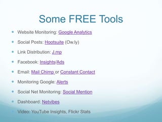 Some FREE ToolsWebsite Monitoring: Google AnalyticsSocial Posts: Hootsuite (Ow.ly)Link Distribution: J.mpFacebook: Insights/AdsEmail: Mail Chimp or Constant ContactMonitoring Google: AlertsSocial Net Monitoring: Social MentionDashboard: NetvibesVideo: YouTube Insights, Flickr Stats