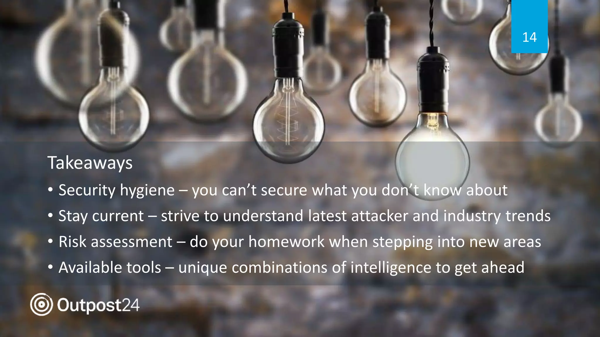 Takeaways
• Security hygiene – you can’t secure what you don’t know about
• Stay current – strive to understand latest attacker and industry trends
• Risk assessment – do your homework when stepping into new areas
• Available tools – unique combinations of intelligence to get ahead
14
 