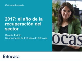 1
#FotocasaResponde
Beatriz Toribio
Responsable de Estudios de fotocasa
2017: el año de la
recuperación del
sector
 
