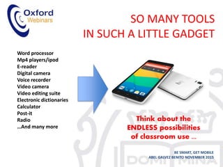 SO MANY TOOLS
IN SUCH A LITTLE GADGET
BE SMART, GET MOBILE
ABEL GALVEZ BENITO NOVEMBER 2015
Word processor
Mp4 players/ipod
E-reader
Digital camera
Voice recorder
Video camera
Video editing suite
Electronic dictionaries
Calculator
Post-it
Radio
…And many more
Think about the
ENDLESS possibilities
of classroom use ...
 